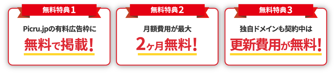 【無料特典1】Picru.jpの有料広告枠に無料で掲載! 【無料特典2】月額費用が最大2ヶ月無料! 【無料特典3】独自ドメインも契約中は更新費用が無料!