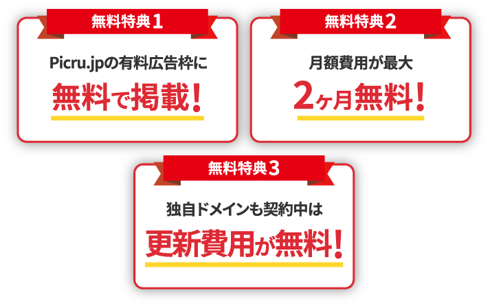 【無料特典1】Picru.jpの有料広告枠に無料で掲載! 【無料特典2】月額費用が最大2ヶ月無料! 【無料特典3】独自ドメインも契約中は更新費用が無料!