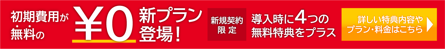 初期費用が無料の￥0新プラン登場！ 新規契約限定で導入時に4つの無料特典をプラス プラン・料金ページはこちら